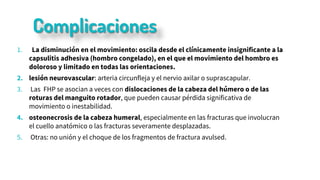 Complicaciones
1. La disminución en el movimiento: oscila desde el clínicamente insignificante a la
capsulitis adhesiva (hombro congelado), en el que el movimiento del hombro es
doloroso y limitado en todas las orientaciones.
2. lesión neurovascular: arteria circunfleja y el nervio axilar o suprascapular.
3. Las FHP se asocian a veces con dislocaciones de la cabeza del húmero o de las
roturas del manguito rotador, que pueden causar pérdida significativa de
movimiento o inestabilidad.
4. osteonecrosis de la cabeza humeral, especialmente en las fracturas que involucran
el cuello anatómico o las fracturas severamente desplazadas.
5. Otras: no unión y el choque de los fragmentos de fractura avulsed.
 