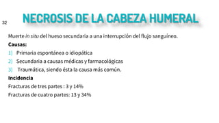 NECROSIS DE LA CABEZA HUMERAL
Muerte in situ del hueso secundaria a una interrupción del flujo sanguíneo.
Causas:
1) Primaria espontánea o idiopática
2) Secundaria a causas médicas y farmacológicas
3) Traumática, siendo ésta la causa más común.
Incidencia
Fracturas de tres partes : 3 y 14%
Fracturas de cuatro partes: 13 y 34%
32
 