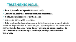 TRATAMIENTO INICIAL
▹Fracturas de una parte: inmovilización
▹Cabestrillo, estándar para las fracturas impactadas.
▹ Hielo, analgesicos : dolor e inflamacion
▹Evaluación clínica y RX: 1 semana.
▹Dolor controlado sin desplazamiento de los fragmentos- se pueden iniciar
ejercicios de péndulo en el cabestrillo para evitar la pérdida del movimiento
del hombro. Codo pasivo rango de movimiento, así como ejercicios de
fortalecimiento isométrico para el bíceps y tríceps debe iniciarse
temprano.
 