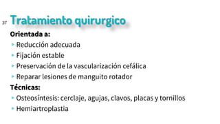 Tratamiento quirurgico
Orientada a:
▹Reducción adecuada
▹Fijación estable
▹Preservación de la vascularización cefálica
▹Reparar lesiones de manguito rotador
Técnicas:
▹Osteosíntesis: cerclaje, agujas, clavos, placas y tornillos
▹Hemiartroplastia
37
 