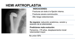 INDICACIONES:
Fracturas sin éxito d e fijación interna.
Fracturas severa conminución.
Alto riesgo osteonecrosis
Se requiere: reducción anatómica, versión y
posición de la tuberosidad.
Predictores mala evolución:
Femenino, +75 años, desplazamiento inicial
tuberosidad mayor.
No union 50%
HEMI ARTROPLASTIA
 