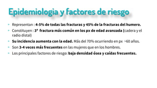 Epidemiologia y factores de riesgo
▹ Representan : 4-5% de todas las fracturas y 45% de la fracturas del humero.
▹ Constituyen : 3ª fractura más común en los px de edad avanzada (cadera y el
radio distal)
▹ Su incidencia aumenta con la edad. Más del 70% ocurriendo en px >60 años.
▹ Son 3-4 veces más frecuentes en las mujeres que en los hombres.
▹ Los principales factores de riesgo: baja densidad ósea y caídas frecuentes.
 