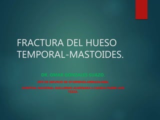 FRACTURA DEL HUESO
TEMPORAL-MASTOIDES.
DR. OMAR GONZALES SUAZO.
JEFE DE SERVICIO DE OTORRINOLARINGOLOGIA.
HOSPITAL NACIONAL GUILLERMO ALMENARA I-CLINICA PADRE LUIS
TEZZA.
 