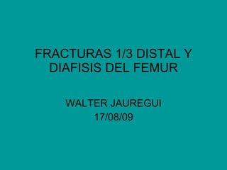 FRACTURAS 1/3 DISTAL Y DIAFISIS DEL FEMUR WALTER JAUREGUI 17/08/09 