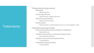 Tratamiento
 Tratamiento quirúrgico precoz
 Meningitis
 Mastoidectomia
 Hemorragia del sen0
 Taponamiento o ligadura del seno
 Otolicuorrea persistente
 Plastia de la duramadre
 Paralisis facial
 Descompresibn cuando la denervación en la neuronografia > 90 %
 Tratamiento quirúrgico tardío
 Otitis media postraumatica resistente a antibióticos
 Mastoidectomia
 Paralisis facial tardia con sintornas de denervación
 Descompresibn del facial
 Hipoacusia de conduccibn postraumhtica
 Timpanoplastia
 Colesteatoma postraurnático
 Timpanoplastia
 