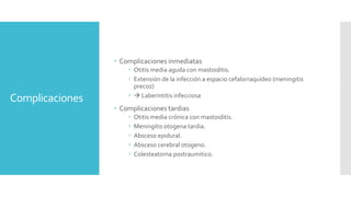 Complicaciones
 Complicaciones inmediatas
 Otitis media aguda con mastoiditis.
 Extensión de la infección a espacio cefalorraquídeo (meningitis
precoz)
  Laberintitis infecciosa
 Complicaciones tardias
 Otitis media crónica con mastoiditis.
 Meningitis otogena tardia.
 Absceso epidural.
 Absceso cerebral otogeno.
 Colesteatoma postraumitico.
 
