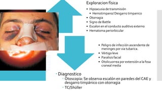  Diagnostico
 Otoscopia: Se observa escalón en paredes del CAE y
desgarro timpánico con otorragia
 TC/Shüller
Exploracion física
• Hipoacusia de transmisión
• Hemotimpano/ Desgarro timpanico
• Otorragia
• Signo de Battle
• Escalon en el conducto auditivo externo
• Hematoma periorbicular
• Peligro de infección ascendente de
meninges por via tubarica.
• Vértigo leve
• Paralisis facial
• Otolicuorrea por extensión a la fosa
craneal media
 