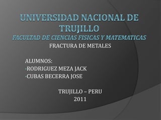FRACTURA DE METALES
ALUMNOS:
•RODRIGUEZ MEZA JACK
•CUBAS BECERRA JOSE
TRUJILLO – PERU
2011
 