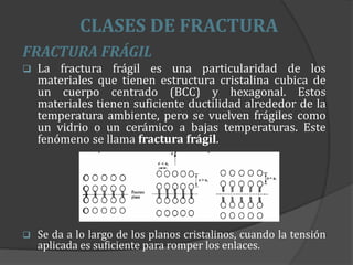 CLASES DE FRACTURA
FRACTURA FRÁGIL
 La fractura frágil es una particularidad de los
materiales que tienen estructura cristalina cubica de
un cuerpo centrado (BCC) y hexagonal. Estos
materiales tienen suficiente ductilidad alrededor de la
temperatura ambiente, pero se vuelven frágiles como
un vidrio o un cerámico a bajas temperaturas. Este
fenómeno se llama fractura frágil.
 Se da a lo largo de los planos cristalinos, cuando la tensión
aplicada es suficiente para romper los enlaces.
 