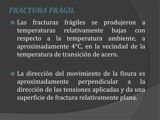 FRACTURA FRÁGIL
 Las fracturas frágiles se produjeron a
temperaturas relativamente bajas con
respecto a la temperatura ambiente, a
aproximadamente 4°C, en la vecindad de la
temperatura de transición de acero.
 La dirección del movimiento de la fisura es
aproximadamente perpendicular a la
dirección de las tensiones aplicadas y da una
superficie de fractura relativamente plana.
 