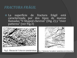 FRACTURA FRÁGIL
 La superficie de fractura frágil está
caracterizada por dos tipos de marcas
llamadas “V-Shaped chevron” (Dig. 2) y “river
patterns” (ver Fig.3)
 