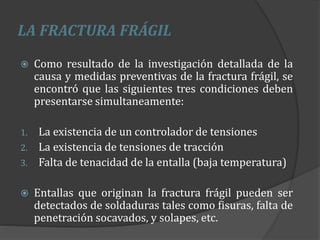 LA FRACTURA FRÁGIL
 Como resultado de la investigación detallada de la
causa y medidas preventivas de la fractura frágil, se
encontró que las siguientes tres condiciones deben
presentarse simultaneamente:
1. La existencia de un controlador de tensiones
2. La existencia de tensiones de tracción
3. Falta de tenacidad de la entalla (baja temperatura)
 Entallas que originan la fractura frágil pueden ser
detectados de soldaduras tales como fisuras, falta de
penetración socavados, y solapes, etc.
 