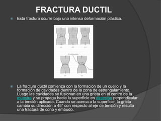 FRACTURA DUCTIL
 Esta fractura ocurre bajo una intensa deformación plástica.
 La fractura dúctil comienza con la formación de un cuello y la
formación de cavidades dentro de la zona de estrangulamiento.
Luego las cavidades se fusionan en una grieta en el centro de la
muestra y se propaga hacia la superficie en dirección perpendicular
a la tensión aplicada. Cuando se acerca a la superficie, la grieta
cambia su dirección a 45° con respecto al eje de tensión y resulta
una fractura de cono y embudo.
 