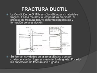 FRACTURA DUCTIL
 La Condición de Griffith es sólo válida para materiales
frágiles. En los metales, a temperatura ambiente, el
proceso de fractura incluye deformación plástica y
formación de la estricción.
 Se forman cavidades en la zona plástica que por
coalescencia dan lugar al crecimiento de grieta. Por ello,
las superficies de fractura son rugosas.
 