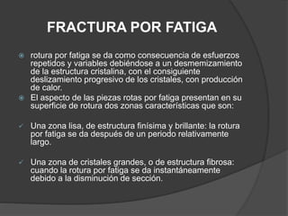 FRACTURA POR FATIGA
 rotura por fatiga se da como consecuencia de esfuerzos
repetidos y variables debiéndose a un desmemizamiento
de la estructura cristalina, con el consiguiente
deslizamiento progresivo de los cristales, con producción
de calor.
 El aspecto de las piezas rotas por fatiga presentan en su
superficie de rotura dos zonas características que son:
 Una zona lisa, de estructura finísima y brillante: la rotura
por fatiga se da después de un periodo relativamente
largo.
 Una zona de cristales grandes, o de estructura fibrosa:
cuando la rotura por fatiga se da instantáneamente
debido a la disminución de sección.
 