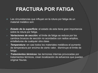 FRACTURA POR FATIGA
 Las circunstancias que influyen en la rotura por fatiga de un
material metálico son:
 Estado de la superficie: el estado de esta tiene gran importancia
sobre la rotura por fatiga.
 Variaciones de sección: el límite de fatiga se reduce por los
cambios bruscos de sección no acordados con radios amplios,
entalladuras de cualquier otra clase.
 Temperatura: en casi todos los materiales metálicos el aumento
de temperatura por encima de cierto valor, disminuye el límite de
fatiga.
 Tratamientos térmicos: las termones internas provocadas por
tratamientos térmicos, crean localización de esfuerzos que pueden
originar fisuras.
 