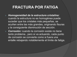FRACTURA POR FATIGA
 Homogeneidad de la estructura cristalina:
cuando la estructura no es homogénea puede
suceder que los cristales más pequeñas, se
acuñen entre las más grandes, originando fisuras
y la consiguiente disminución de sección.
 Corrosión: cuando la corrosión existe no tiene
tanto problema., pero si va actuando, cada punto
de corrosión se convierte como si fuera una
entalle rebajando notablemente el límite de fatiga.
 