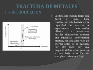 FRACTURA DE METALES
I. – INTRODUCCION
 Los tipos de fractura típica son
dúctil y frágil. Esta
clasificación esta basada en la
capacidad del material a
experimentar deformación
plástica. Los materiales
dúctiles típicamente exhiben
una sustancial deformación
plástica, con alta absorción de
energía antes de la fractura.
Por otro lado, hay una
pequeña deformación plástica
y una baja absorción de
energía en la fractura frágil.
 