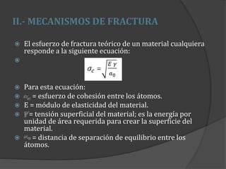 II.- MECANISMOS DE FRACTURA
 El esfuerzo de fractura teórico de un material cualquiera
responde a la siguiente ecuación:

 Para esta ecuación:
 = esfuerzo de cohesión entre los átomos.
 E = módulo de elasticidad del material.
 = tensión superficial del material; es la energía por
unidad de área requerida para crear la superficie del
material.
 = distancia de separación de equilibrio entre los
átomos.
 