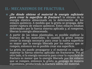 II.- MECANISMOS DE FRACTURA
 ¿De dónde obtiene el material la energía suficiente
para crear la superficie de fractura?: la obtiene de la
energía elástica almacenada en la deformación de los
enlaces químicos. A medida que la grieta se propaga, debe
existir ruptura de enlaces químicos. Estos enlaces estaban
deformados por la fuerza externa aplicada y, al romperse,
liberan la energía almacenada.
 A partir de las ideas planteadas, es posible explicar la
fractura de los materiales. Si cuando la grieta intente
crecer la energía necesaria para crear la nueva superficie
es mayor que la energía liberada por los enlaces que se
rompen, entonces no es posible crear esa superficie.
 La grieta no puede propagarse y el material es capaz de
soportar la fuerza externa aplicada sin fracturarse. Por el
otro lado, si la energía necesaria para crear la superficie de
fractura es menor que la energía liberada por los enlaces
que se rompen, entonces la grieta se propaga de manera
espontánea, produciendo la fractura súbita del material.
 
