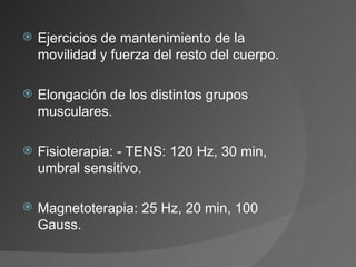 Ejercicios de mantenimiento de la movilidad y fuerza del resto del cuerpo. Elongación de los distintos grupos musculares. Fisioterapia: - TENS: 120 Hz, 30 min, umbral sensitivo. Magnetoterapia: 25 Hz, 20 min, 100 Gauss. 