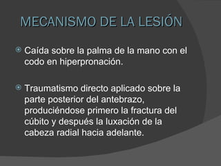 MECANISMO DE LA LESIÓN Caída sobre la palma de la mano con el  codo en hiperpronación. Traumatismo directo aplicado sobre la parte posterior del antebrazo, produciéndose primero la fractura del cúbito y después la luxación de la  cabeza radial hacia adelante. 