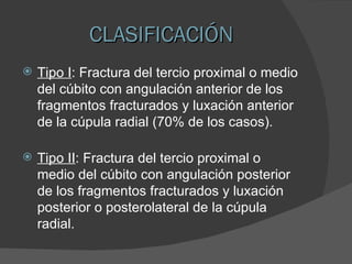 CLASIFICACIÓN Tipo I : Fractura del tercio proximal o medio del cúbito con angulación anterior de los fragmentos fracturados y luxación anterior de la cúpula radial (70% de los casos). Tipo II : Fractura del tercio proximal o medio del cúbito con angulación posterior de los fragmentos fracturados y luxación posterior o posterolateral de la cúpula radial. 