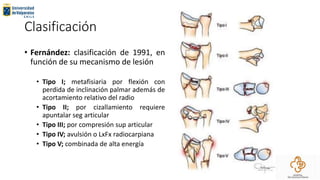 Clasificación
• Fernández: clasificación de 1991, en
función de su mecanismo de lesión
• Tipo I; metafisiaria por flexión con
perdida de inclinación palmar además de
acortamiento relativo del radio
• Tipo II; por cizallamiento requiere
apuntalar seg articular
• Tipo III; por compresión sup articular
• Tipo IV; avulsión o LxFx radiocarpiana
• Tipo V; combinada de alta energía
 