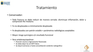 Tratamiento
• Conservador:
• Toda fractura se debe reducir de manera cerrada: disminuye inflamación, dolor y
compresión Nv mediano
• Fx no desplazadas o mínimamente desplazada
• Fx desplazadas con patrón estable + parámetros radiológicos aceptables
• Mayor riesgo quirúrgico v/s resultado funcional
• Yeso antebraquiopalmar:
• Posición neutra o ligeramente flexionada
• Se debe dejar las art MTF libres
• Se deja 6 semanas o hasta consolidación evidente radiográfico
 