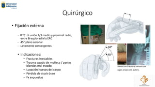 Quirúrgico
• Fijación externa
- MTC  unión 1/3 medio y proximal radio,
entre Braquioradial y ERC
- 45° plano coronal
- Levemente convergentes
• Indicaciones:
• Fracturas inestables
• Trauma agudo de muñeca / partes
blandas mal estado
• Luxación huesos del carpo
• Pérdida de stock óseo
• Fx expuestas
 