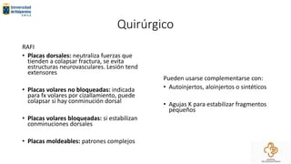 Quirúrgico
RAFI
• Placas dorsales: neutraliza fuerzas que
tienden a colapsar fractura, se evita
estructuras neurovasculares. Lesión tend
extensores
• Placas volares no bloqueadas: indicada
para fx volares por cizallamiento, puede
colapsar si hay conminución dorsal
• Placas volares bloqueadas: si estabilizan
conminuciones dorsales
• Placas moldeables: patrones complejos
Pueden usarse complementarse con:
• Autoinjertos, aloinjertos o sintéticos
• Agujas K para estabilizar fragmentos
pequeños
 