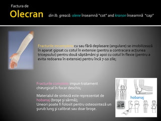 din lb. greacă: olene înseamnă “cot” and kranon înseamnă “cap”
Fracturile incomplete cu sau fără deplasare (angulare) se imobilizează
în aparat gipsat cu cotul în extensie (pentru a contracara acțiunea
tricepsului) pentru două săptămâni şi apoi cu cotul în flexie (pentru a
evita redoarea în extensie) pentru încă 7-10 zile;
Fracturile complete impun tratament
chirurgical în focar deschis;
Materialul de sinteză este reprezentat de
hobanaj (broşe şi sârmă);
Uneori poate fi folosit pentru osteosinteză un
şurub lung şi calibrat sau doar broşe.
hobanaj
Factura de
 