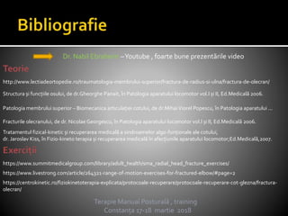 Terapie Manual Posturală , training
Constanța 17-18 martie 2018
Dr. Nabil Ebraheim –Youtube , foarte bune prezentările video
https://www.summitmedicalgroup.com/library/adult_health/sma_radial_head_fracture_exercises/
http://www.lectiadeortopedie.ro/traumatologia-membrului-superior/fractura-de-radius-si-ulna/fractura-de-olecran/
https://www.livestrong.com/article/264321-range-of-motion-exercises-for-fractured-elbow/#page=2
Tratamentul fizical-kinetic și recuperarea medicală a sindroamelor algo-funționale ale cotului,
dr. Jaroslav Kiss, în Fizio-kineto terapia și recuperarea medicală în afecțiunile aparatului locomotor;Ed.Medicală,2007.
Patologia membrului superior – Biomecanica articulației cotului, de dr.MihaiViorel Popescu, în Patologia aparatului ...
Fracturile olecranului, de dr. Nicolae Georgescu, în Patologia aparatului locomotor vol.I și II, Ed.Medicală 2006.
Structura și funcțiile osului, de dr.Gheorghe Panait, în Patologia aparatului locomotor vol.I și II, Ed.Medicală 2006.
https://centrokinetic.ro/fiziokinetoterapia-explicata/protocoale-recuperare/protocoale-recuperare-cot-glezna/fractura-
olecran/
 