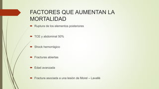 FACTORES QUE AUMENTAN LA
MORTALIDAD
 Ruptura de los elementos posteriores
 TCE y abdominal 50%
 Shock hemorrágico
 Fracturas abiertas
 Edad avanzada
 Fractura asociada a una lesión de Morel – Lavallé
 