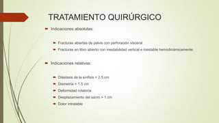 TRATAMIENTO QUIRÚRGICO
 Indicaciones absolutas:
 Fracturas abiertas de pelvis con perforación visceral
 Fracturas en libro abierto con inestabilidad vertical e inestable hemodinámicamente
 Indicaciones relativas:
 Diástasis de la sínfisis > 2.5 cm
 Dismetría > 1.5 cm
 Deformidad rotatoria
 Desplazamiento del sacro > 1 cm
 Dolor intratable
 