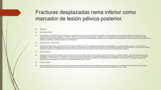 Fracturas desplazadas rama inferior como
marcador de lesión pélvica posterior.
 Abstracto
 INTRODUCCIÓN:
 Las lesiones en la parte anterior o anillo pélvico posterior rara vez se producen de forma aislada. La interrupción en el anillo pélvico anterior, indicado por una
fractura de la rama púbica superior o inferior, o lesión en la sínfisis púbica, puede ser indicativo de la interrupción del anillo pélvico adicional. El objetivo de este
estudio retrospectivo fue determinar si las fracturas rama púbica inferior desplazados justifican una investigación más detallada del anillo posterior en un esfuerzo por
predecir posteriores inestable lesiones del anillo pélvico.
 MATERIALES Y MÉTODOS:
 Todos los pacientes con una fractura de rama inferior desplazada en AP radiografía pélvica fueron identificados en un centro de trauma que un solo nivel en un
período de 5 años. Radiografías de la pelvis completa y la tomografía computarizada se evaluaron las lesiones del anillo pélvico adicionales. Los datos se analizaron
mediante el test de chi-cuadrado para determinar la asociación entre las fracturas rama inferior y lesiones del anillo pélvico posterior.
 RESULTADOS:
 Sesenta y tres de los 93 pacientes con una fractura de la rama inferior (68%) se encontró que tenían una lesión en el anillo posterior; 60% de estas lesiones eran
inestables. Los pacientes con fracturas de rama superior concurrentes tenían más probabilidades de tener una lesión en el anillo posterior (p <0,001) y una pelvis
inestable (p = 0,018). De los que tienen una fractura unilateral rama inferior desplazada, la participación parasinfisiaria se asoció con una mayor incidencia de
lesiones del anillo posterior (p = 0,047) y la inestabilidad pélvica (p = 0,028).
 CONCLUSIÓN:
 El anillo anterior de la pelvis se puede utilizar para ayudar a identificar las lesiones inestables a la pelvis posteriores. Los pacientes con fracturas de rama púbica
inferior desplazadas merecen un examen detallado de su anillo posterior para identificar las lesiones y la inestabilidad adicionales.
 
