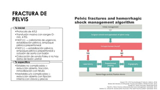 FRACTURA DE
PELVIS
•Protocolo de ATLS
•Transfusión masiva con sangre O-
mín. 4 PG
•FAST (+) → celiotomía de urgencia,
estabilización pélvica, empaque
pélvico preperitoneal
•FAST (-) → estabilización pélvica,
empaque pélvico preperitoneal y
oclusión de aorta con balón
•Colocación de sonda Foley si no hay
datos de lesión uretral
Tx inicial
•Estables no complicadas→
reducción abierta, tracción,
inmovilización con férula
•Inestables y/o complicadas→
reducción abierta con fijación
interna con clavos y placas
Tx específico
Grupo CTO. CTO Traumatología 3ª edición. México. 2018.
Brinker MR. Review of Orthopedic Trauma 2nd edition. Wolters Kluwers. 2013.
Russell GV. Pelvic Fractures. Medscape 2018.
Fiechtl J. Pelvic Trauma: Initial evaluation and management. Uptodate. 2019.
Burlew CC, Moore EE. Severe pelvic fracture in the adult trauma patient. Uptodate. 2019.
 
