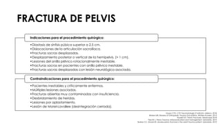 FRACTURA DE PELVIS
•Diastasis de sínfisis púbica superior a 2,5 cm.
•Dislocaciones de la articulación sacroilíaca.
•Fracturas sacras desplazadas.
•Desplazamiento posterior o vertical de la hemipelvis. (> 1 cm).
•Lesiones del anillo pélvico rotacionalmente inestable.
•Fracturas sacras en pacientes con anillo pélvico inestable.
•Fracturas sacras desplazadas con lesión neurológica asociada.
Indicaciones para el procedimiento quirúrgico:
•Pacientes inestables y críticamente enfermos.
•Múltiples lesiones asociadas.
•Fracturas abiertas muy contaminadas con insuficiencia.
•Desbridamiento de heridas.
•Lesiones por aplastamiento.
•Lesión de Morel-Lavallee (desintegración cerrada).
Contraindicaciones para el procedimiento quirúrgico:
Grupo CTO. CTO Traumatología 3ª edición. México. 2018.
Brinker MR. Review of Orthopedic Trauma 2nd edition. Wolters Kluwers. 2013.
Russell GV. Pelvic Fractures. Medscape 2018.
Fiechtl J. Pelvic Trauma: Initial evaluation and management. Uptodate. 2019.
Burlew CC, Moore EE. Severe pelvic fracture in the adult trauma patient. Uptodate. 2019.
 