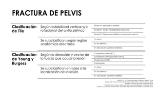 FRACTURA DE PELVIS
Clasificación
de Tile
Según estabilidad vertical y/o
rotacional del anillo pélvico
Grado A= siempre es estable
Grado B= tienen inestabilidad rotacional
Grado C= tienen inestabilidad rotacional y vertical
Se subclasifican según región
anatómica afectada
1= sacro
2= ala pélvica
3= afectación posterior bilateral
Clasificación
de Young y
Burgess
Según la dirección y vector de
la fuerza que causó la lesión
Compresión lateral (LC)
Compresión anteroposterior (APC)
Cizallamiento (VS)
Combinado
Se subclasifican en base a la
localización de la lesión
1= sacro
2= ala pélvica
3= afectación posterior bilateral
Grupo CTO. CTO Traumatología 3ª edición. México. 2018.
Brinker MR. Review of Orthopedic Trauma 2nd edition. Wolters Kluwers. 2013.
Russell GV. Pelvic Fractures. Medscape 2018.
Fiechtl J. Pelvic Trauma: Initial evaluation and management. Uptodate. 2019.
Burlew CC, Moore EE. Severe pelvic fracture in the adult trauma patient. Uptodate. 2019.
 