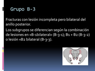 Grupo B-3
Fracturas con lesión incompleta pero bilateral del
anillo posterior.
Los subgrupos se diferencian según la combinación
de lesiones en «B-1bilateral» (B-3-1); B1 + B2 (B-3-2)
o lesión «B2 bilateral (B-3-3).

 