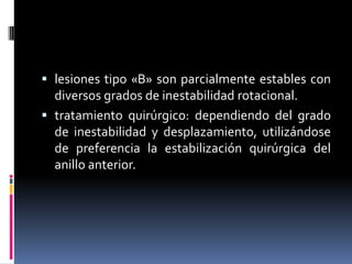  lesiones tipo «B» son parcialmente estables con
diversos grados de inestabilidad rotacional.

 tratamiento quirúrgico: dependiendo del grado
de inestabilidad y desplazamiento, utilizándose
de preferencia la estabilización quirúrgica del
anillo anterior.

 