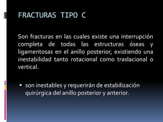 FRACTURAS TIPO C
Son fracturas en las cuales existe una interrupción
completa de todas las estructuras óseas y
ligamentosas en el anillo posterior, existiendo una
inestabilidad tanto rotacional como traslacional o
vertical.
 son inestables y requerirán de estabilización
quirúrgica del anillo posterior y anterior.

 