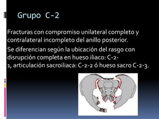 Grupo C-2
Fracturas con compromiso unilateral completo y
contralateral incompleto del anillo posterior.
Se diferencian según la ubicación del rasgo con
disrupción completa en hueso iliaco: C-21, articulación sacroiliaca: C-2-2 ó hueso sacro C-2-3.

 