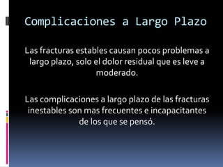 Complicaciones a Largo Plazo
Las fracturas estables causan pocos problemas a
largo plazo, solo el dolor residual que es leve a
moderado.
Las complicaciones a largo plazo de las fracturas
inestables son mas frecuentes e incapacitantes
de los que se pensó.

 