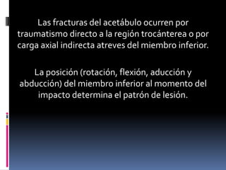 Las fracturas del acetábulo ocurren por
traumatismo directo a la región trocánterea o por
carga axial indirecta atreves del miembro inferior.
La posición (rotación, flexión, aducción y
abducción) del miembro inferior al momento del
impacto determina el patrón de lesión.

 