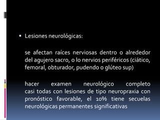  Lesiones neurológicas:

se afectan raíces nerviosas dentro o alrededor
del agujero sacro, o lo nervios periféricos (ciático,
femoral, obturador, pudendo o glúteo sup)
hacer
examen
neurológico
completo
casi todas con lesiones de tipo neuropraxia con
pronóstico favorable, el 10% tiene secuelas
neurológicas permanentes significativas

 