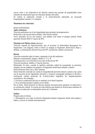clavos solos y los dispositivos de fijación interna han gozado de popularidad como
métodos de tratamiento para las fracturas distales del radio.
Se realiza la reducción cerrada y la inmovilización aplicando un enyesado
braquiopalmar durante 3-5 semanas.

Maniobras de reducción:

BAJO ANESTESIA:
Apley-Solomon:
Tracción preliminar en el eje longitudinal para producir desimpactación.
Pronación y desviación hacia delante. Desviación cubital.
Yeso: principio de los tres puntos: cara palmar solo hasta el pliegue palmar distal
(permitir flexión MTC-F mayor de 90º).

Maniobra de Pilcher-Jones (desuso)
Tracción seguida de hiperextensión, que al acentuar la deformidad desengrana los
fragmentos, con pulgares sobre el dorso se empuja el fragmento distal hacia abajo y
delante, a continuación flexión brusca de 90º, inclinación cubital y pronación.

Durán
Tracción sostenida sobre la mano, siguiendo el eje del antebrazo.
Manual o instrumental: pulgar y dedos 2º, 3º y 4º.
Contratracción a nivel de brazo con codo el flexión de 90º
Tracción mecánica: dediles y 4 kg de tracción.
Mantenida 10 mins, cuando la apófisis estiloides radial ha recuperado su posición,
empujar con los pulpejos de pulgares el fragmento distal hacia delante y dentro.
Inmovilización entre seis y diez semanas
Inmovilización: teniendo en cuenta la integridad del periostio dorsal y lateral, éste, junto
con la tracción de los ligamentos dorsales y externos conseguida mediante la flexión e
inclinación cubital (posición de Cotton-Loder) impediría los desplazamientos
secundarios. Sin embargo:
1. Favorece compresión del nervio mediano en el túnel carpiano
2. Si se prolonga produce rigidez en los dedos
Por lo tanto: inmovilización en flexión mínima necesaria para mantener la reducción y
en inclinación cubital. Si a pesar de todo hubiera que dejarla en flexión para mantener la
fractura en reducción se mantendría menos de 2 semanas.

McRae
Prepara antes la férula.
1. Desimpactar con codo en flexión (Segundos).Sujetar fragmento distal entre pulgar e
índice y mover en sentido anteroposterior




                                                                                         10
 