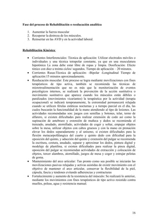 Fase del proceso de Rehabilitación o reeducación analítica

   1. Aumentar la fuerza muscular
   2. Recuperar la destreza de los músculos.
   3. Reinsertar en las AVD y en la actividad laboral.


Rehabilitación Kinésica:

   •   Corrientes Interferenciales: Técnica de aplicación: Utilizar electrodos móviles o
       individuales y una técnica tetrapolar constante, ya que en una musculatura
       hipotónica La zona debe estar libre de ropas y limpia. Dosificación: Efecto
       tónico con diez a treinta ciclos/ segundos. Tiempo de aplicación – 20 minutos.
   •   Corrientes Rusas:Técnica de aplicación: -Bipolar -Longitudinal Tiempo de
       aplicación:15 minutos aproximadamente.
   •   Reeducaciòn muscular: Este proceso se logra mediante movilizaciones con fines
       terapéuticos de tipo activa, también se recomienda las técnicas de
       mioretroalimentación que no es más que la monitorización de eventos
       psicológicos internos, se realizará la prevención de la acción sustitutiva o
       movimiento sustitutivo que aparece cuando los músculos están débiles o
       paralizados (movimientos vicariantes) la terapéutica por la actividad (terapia
       ocupacional) se indicará tempranamente, la extremidad permanecerá relajada
       cuando se utilicen férulas estáticas nocturnas y a tiempo parcial en el día, las
       cuales buscarán la funcionalidad de la mano atendiendo al tipo de lesiones. Las
       actividades recomendadas son: juegos con semillas y botones, telar, torno de
       alfarero, si existen dificultades para realizar extensión de codo así como la
       supinación de antebrazo y extensión de muñeca y dedos se recomienda el
       trenzado, anudado, atornillado, actividades de coger y soltar, empujar objetos
       sobre la mesa, utilizar objetos con cabos gruesos y con la mano en pronación
       elevar los dedos separadamente y al unísono, si existen dificultades para la
       flexión metacarpofálangica del cuarto y quinto dedo con dificultad para la
       oposición del quinto, y aducción del quinto y extensión del pulgar se recomienda
       la escritura, costura, anudado, separar y aproximar los dedos, pintura digital y
       modelaje de plastilina, si existen dificultades para realizar la pinza digital,
       oposición del pulgar se recomiendan actividades de extracción y colocación de
       objetos, torcer alambres, atornillado, juegos de mesa y coger y estrujar pelotas
       de goma.
   •   Mantenimiento del arco articular: Tan pronto como sea posible se iniciarán las
       movilizaciones pasivas relajadas y activas asistidas de existir movimiento con el
       objetivo de mantener el arco articular, conservar la flexibilidad de la piel,
       cápsula, fascia y tendones evitando adherencias y contracturas
   •   Fortalecimiento y aumento de la resistencia del músculo: Se realizará lo anterior,
       mediante los movimientos con fines terapéuticos de tipo activo resistido contra
       muelles, poleas, agua y resistencia manual.




                                                                                      16
 