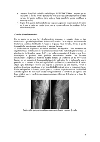 •   Ascenso de apófisis estiloides radial (signo RADIOLOGICO de Laugier), que se
       encuentra al mismo nivel o por encima de la estiloides cubital (línea biestiloidea
       se hace horizontal u oblicua hacia arriba y fuera, cuando lo normal es oblicua a
       dentro y arriba).
   •   Signo de la cuerda de los radiales de Velpeau: depresión en cara dorsal del radio
       en la que se palpa un cordón tenso que se corresponde con los tendones de los
       músculos radiales.


Estudios Complementarios:

En los casos en los que hay desplazamiento marcado, el aspecto clínico es tan
característico que el diagnostico no presenta dificultades. En la mayoría de los casos la
fractura se identifica fácilmente. A veces se le puede pasar por alto, debido a que la
impacción ha transformado en invisible el trazo de fractura.
Si existe duda el diagnóstico se realiza mediante: Radiografías: Debe observarse el
ángulo formado entre la diáfisis y el extremo distal del radio en la radiografía lateral. La
disminución del ángulo a menos de 0º es un hallazgo sugestivo de fractura, pero debe
interrogarse al paciente sobre posibles traumatismos previos. Las fracturas
mínimamente desplazadas también pueden ponerse en evidencia en la proyección
lateral, por un aumento de la concavidad posterior del radio. En la radiografía antero
posterior de la muñeca se buscan irregularidades del borde externo del radio. Si existe
algún signo radiológico dudoso que sugiera la presencia de una fractura, volver a
explorar al paciente y confirmar si hay sensibilidad localizada sobre la zona sospechosa.
En las radiografías, la fractura puede aparecer como un pequeño aumento de densidad
del lado superior del hueso con una leve irregularidad en la superficie, en lugar de una
línea nítida y suave. Las lesiones graves muestran evidencias de fractura a lo largo de
todo el hueso.




          Radiografía que muestra el desplazamiento lateral y dorsal de radio




                                                                                          7
 