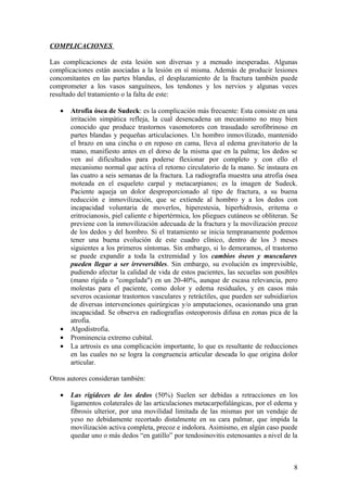 COMPLICACIONES

Las complicaciones de esta lesión son diversas y a menudo inesperadas. Algunas
complicaciones están asociadas a la lesión en sí misma. Además de producir lesiones
concomitantes en las partes blandas, el desplazamiento de la fractura también puede
comprometer a los vasos sanguíneos, los tendones y los nervios y algunas veces
resultado del tratamiento o la falta de este:

   •   Atrofia ósea de Sudeck: es la complicación más frecuente: Esta consiste en una
       irritación simpática refleja, la cual desencadena un mecanismo no muy bien
       conocido que produce trastornos vasomotores con trasudado serofibrinoso en
       partes blandas y pequeñas articulaciones. Un hombro inmovilizado, mantenido
       el brazo en una cincha o en reposo en cama, lleva al edema gravitatorio de la
       mano, manifiesto antes en el dorso de la misma que en la palma; los dedos se
       ven así dificultados para poderse flexionar por completo y con ello el
       mecanismo normal que activa el retorno circulatorio de la mano. Se instaura en
       las cuatro a seis semanas de la fractura. La radiografía muestra una atrofia ósea
       moteada en el esqueleto carpal y metacarpianos; es la imagen de Sudeck.
       Paciente aqueja un dolor desproporcionado al tipo de fractura, a su buena
       reducción e inmovilización, que se extiende al hombro y a los dedos con
       incapacidad voluntaria de moverlos, hiperestesia, hiperhidrosis, eritema o
       eritrocianosis, piel caliente e hipertérmica, los pliegues cutáneos se obliteran. Se
       previene con la inmovilización adecuada de la fractura y la movilización precoz
       de los dedos y del hombro. Si el tratamiento se inicia tempranamente podemos
       tener una buena evolución de este cuadro clínico, dentro de los 3 meses
       siguientes a los primeros síntomas. Sin embargo, si lo demoramos, el trastorno
       se puede expandir a toda la extremidad y los cambios óseos y musculares
       pueden llegar a ser irreversibles. Sin embargo, su evolución es imprevisible,
       pudiendo afectar la calidad de vida de estos pacientes, las secuelas son posibles
       (mano rígida o "congelada") en un 20-40%, aunque de escasa relevancia, pero
       molestas para el paciente, como dolor y edema residuales, y en casos más
       severos ocasionar trastornos vasculares y retráctiles, que pueden ser subsidiarios
       de diversas intervenciones quirúrgicas y/o amputaciones, ocasionando una gran
       incapacidad. Se observa en radiografías osteoporosis difusa en zonas pica de la
       atrofia.
   •   Algodistrofia.
   •   Prominencia extremo cubital.
   •   La artrosis es una complicación importante, lo que es resultante de reducciones
       en las cuales no se logra la congruencia articular deseada lo que origina dolor
       articular.

Otros autores consideran también:

   •   Las rigideces de los dedos (50%) Suelen ser debidas a retracciones en los
       ligamentos colaterales de las articulaciones metacarpofalángicas, por el edema y
       fibrosis ulterior, por una movilidad limitada de las mismas por un vendaje de
       yeso no debidamente recortado distalmente en su cara palmar, que impida la
       movilización activa completa, precoz e indolora. Asimismo, en algún caso puede
       quedar uno o más dedos “en gatillo” por tendosinovitis estenosantes a nivel de la



                                                                                         8
 